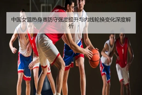 中国女篮热身赛防守强度提升与内线轮换变化深度解析