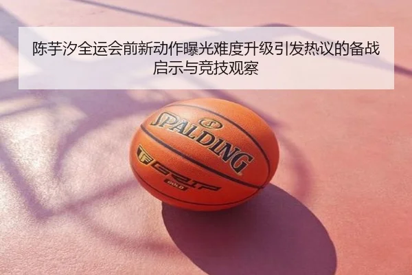 陈芋汐全运会前新动作曝光难度升级引发热议的备战启示与竞技观察