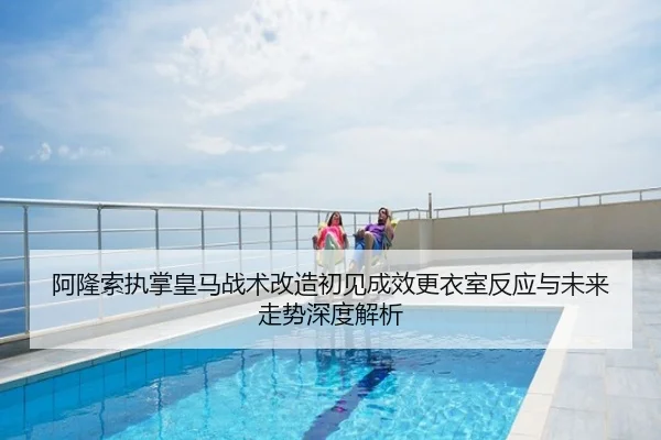 阿隆索执掌皇马战术改造初见成效更衣室反应与未来走势深度解析